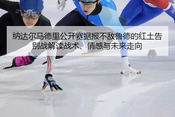 纳达尔马德里公开赛据报不敌鲁德的红土告别战解读战术、情感与未来走向